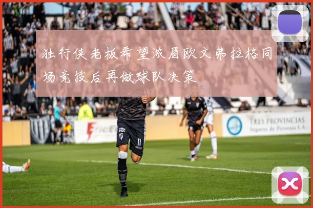 独行侠老板希望浓眉欧文弗拉格同场竞技后再做球队决策